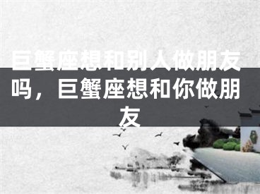 巨蟹座想和别人做朋友吗，巨蟹座想和你做朋友