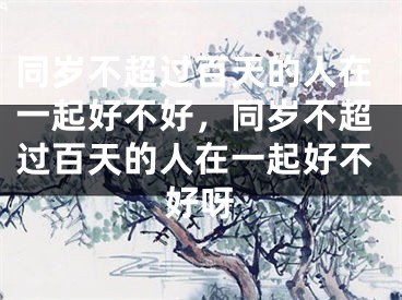 同岁不超过百天的人在一起好不好，同岁不超过百天的人在一起好不好呀