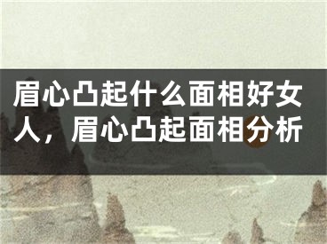 眉心凸起什么面相好女人，眉心凸起面相分析