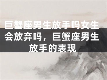 巨蟹座男生放手吗女生会放弃吗，巨蟹座男生放手的表现