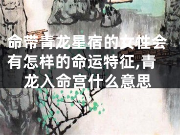 命带青龙星宿的女性会有怎样的命运特征,青龙入命宫什么意思