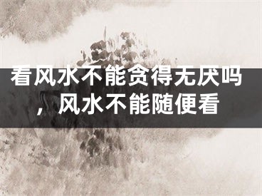 看风水不能贪得无厌吗，风水不能随便看