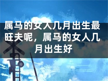 属马的女人几月出生最旺夫呢，属马的女人几月出生好