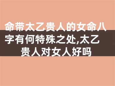 命带太乙贵人的女命八字有何特殊之处,太乙贵人对女人好吗