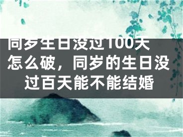 同岁生日没过100天怎么破,同岁的生日没过百天能不能结婚