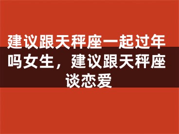 建议跟天秤座一起过年吗女生，建议跟天秤座谈恋爱