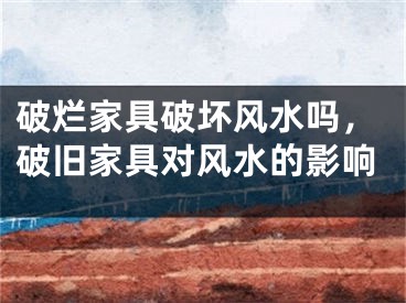 破烂家具破坏风水吗，破旧家具对风水的影响