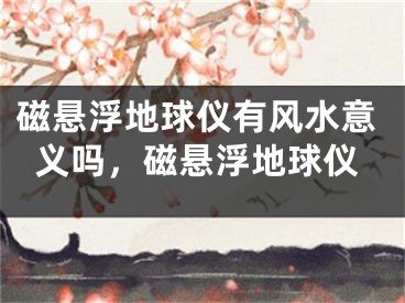 磁悬浮地球仪有风水意义吗，磁悬浮地球仪