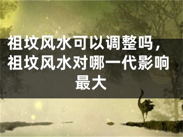 祖坟风水可以调整吗，祖坟风水对哪一代影响最大