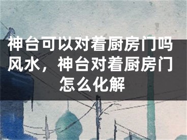 神台可以对着厨房门吗风水，神台对着厨房门怎么化解