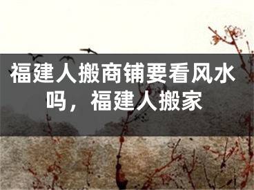 福建人搬商铺要看风水吗，福建人搬家
