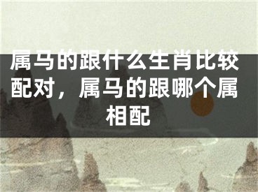 属马的跟什么生肖比较配对，属马的跟哪个属相配
