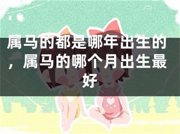 属马的都是哪年出生的，属马的哪个月出生最好