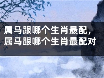 属马跟哪个生肖最配，属马跟哪个生肖最配对