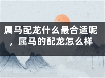 属马配龙什么最合适呢，属马的配龙怎么样