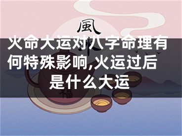 火命大运对八字命理有何特殊影响,火运过后是什么大运