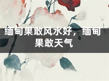 缅甸果敢风水好，缅甸果敢天气