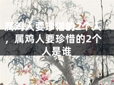 属鸡人要珍惜的2个人，属鸡人要珍惜的2个人是谁