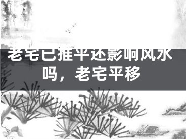 老宅已推平还影响风水吗，老宅平移