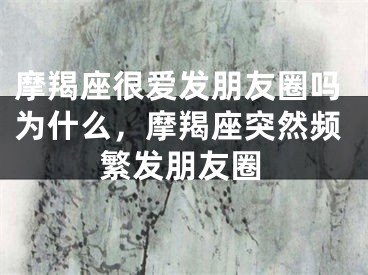 摩羯座很爱发朋友圈吗为什么，摩羯座突然频繁发朋友圈