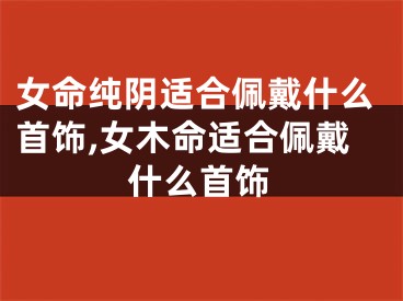 女命纯阴适合佩戴什么首饰,女木命适合佩戴什么首饰