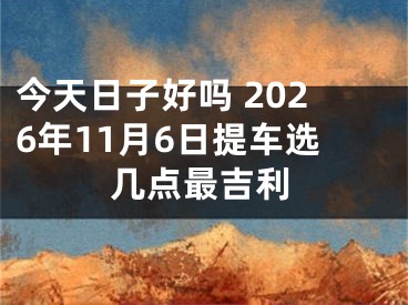 今天日子好吗 2026年11月6日提车选几点最吉利
