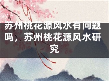 苏州桃花源风水有问题吗，苏州桃花源风水研究