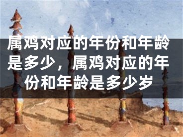 属鸡对应的年份和年龄是多少，属鸡对应的年份和年龄是多少岁