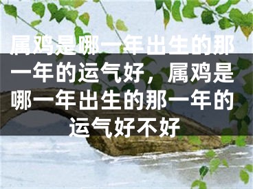 属鸡是哪一年出生的那一年的运气好，属鸡是哪一年出生的那一年的运气好不好