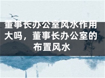 董事长办公室风水作用大吗，董事长办公室的布置风水