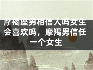 摩羯座男相信人吗女生会喜欢吗，摩羯男信任一个女生