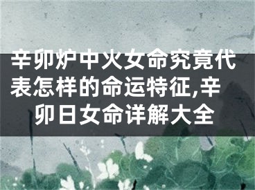辛卯炉中火女命究竟代表怎样的命运特征,辛卯日女命详解大全