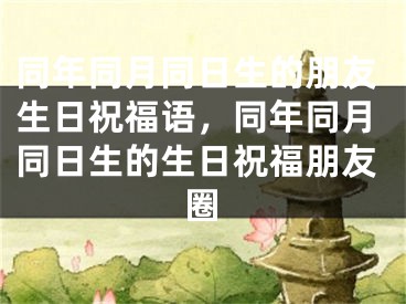 同年同月同日生的朋友生日祝福语，同年同月同日生的生日祝福朋友圈