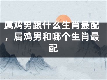 属鸡男跟什么生肖最配，属鸡男和哪个生肖最配