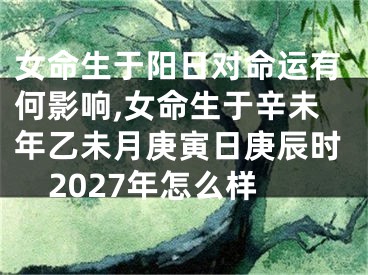 女命生于阳日对命运有何影响,女命生于辛未年乙未月庚寅日庚辰时2027年怎么样