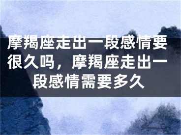 摩羯座走出一段感情要很久吗，摩羯座走出一段感情需要多久