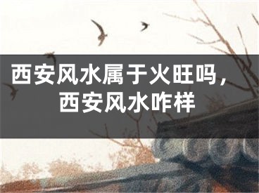 西安风水属于火旺吗，西安风水咋样