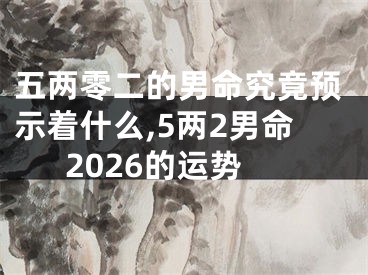 五两零二的男命究竟预示着什么,5两2男命2026的运势