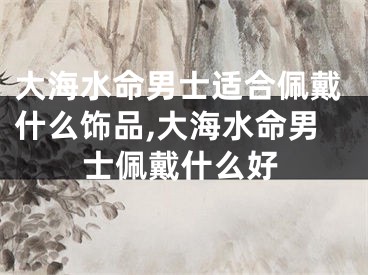大海水命男士适合佩戴什么饰品,大海水命男士佩戴什么好
