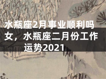 水瓶座2月事业顺利吗女,水瓶座二月份工作运势2021