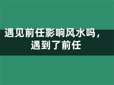 遇见前任影响风水吗，遇到了前任
