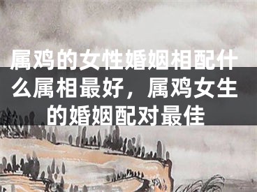 属鸡的女性婚姻相配什么属相最好，属鸡女生的婚姻配对最佳