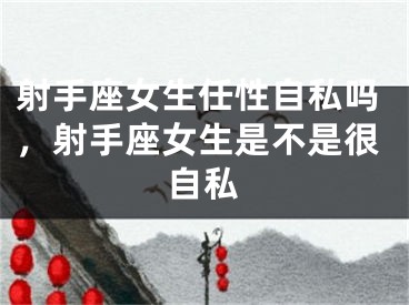 射手座女生任性自私吗，射手座女生是不是很自私