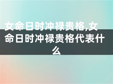 女命日时冲禄贵格,女命日时冲禄贵格代表什么
