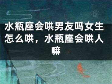 水瓶座会哄男友吗女生怎么哄，水瓶座会哄人嘛
