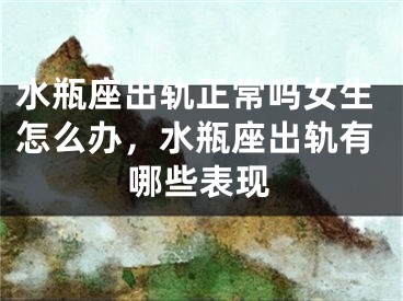 水瓶座出轨正常吗女生怎么办，水瓶座出轨有哪些表现