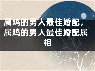 属鸡的男人最佳婚配，属鸡的男人最佳婚配属相