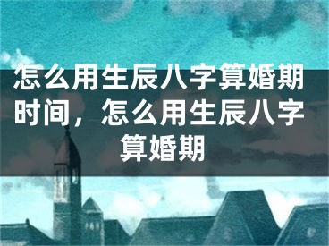 怎么用生辰八字算婚期时间，怎么用生辰八字算婚期