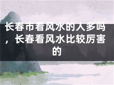 长春市看风水的人多吗，长春看风水比较厉害的