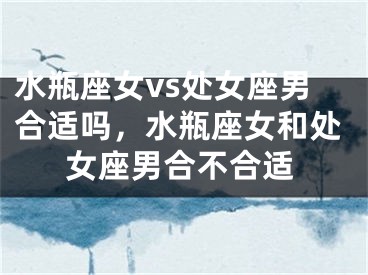 水瓶座女vs处女座男合适吗，水瓶座女和处女座男合不合适